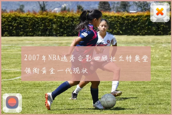 2007年NBA选秀合影回顾杜兰特奥登领衔黄金一代现状