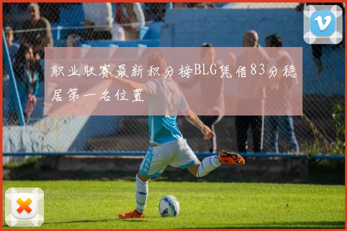 职业联赛最新积分榜BLG凭借83分稳居第一名位置