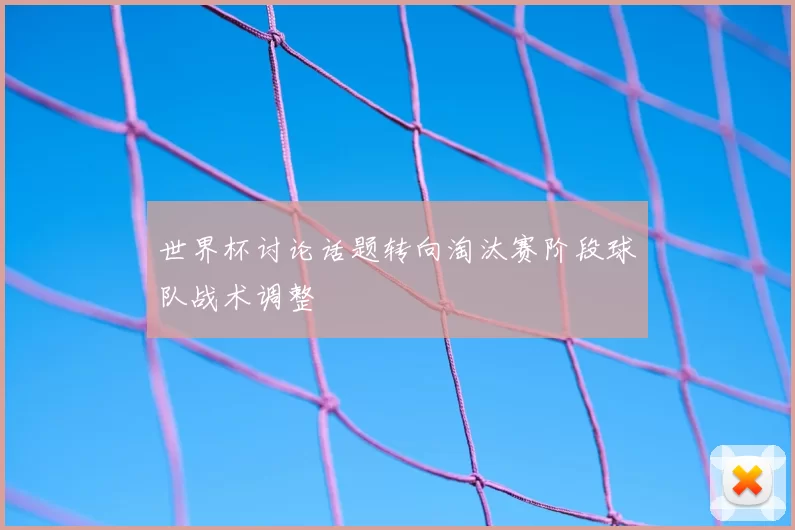 世界杯讨论话题转向淘汰赛阶段球队战术调整