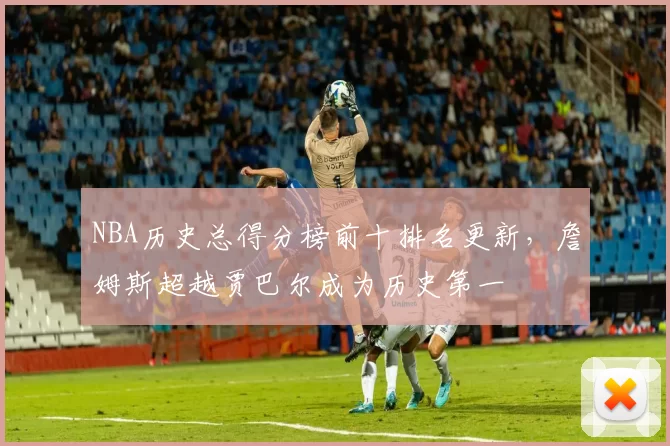NBA历史总得分榜前十排名更新,詹姆斯超越贾巴尔成为历史第一