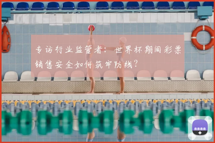 专访行业监管者:世界杯期间彩票销售安全如何筑牢防线?