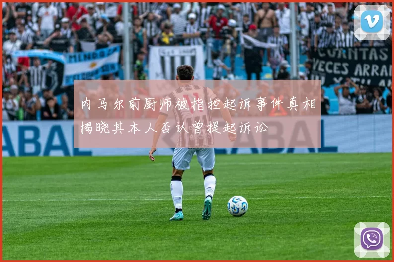 内马尔前厨师被指控起诉事件真相揭晓其本人否认曾提起诉讼