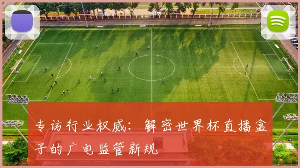 专访行业权威:解密世界杯直播盒子的广电监管新规