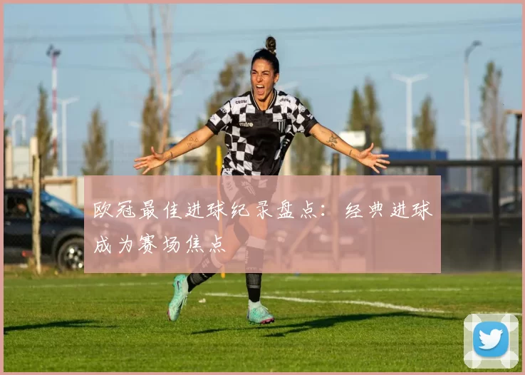 欧冠最佳进球纪录盘点：经典进球成为赛场焦点