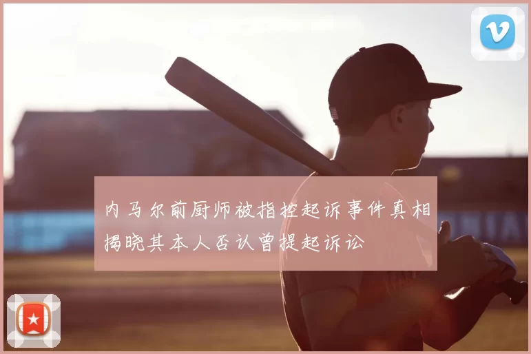 内马尔前厨师被指控起诉事件真相揭晓其本人否认曾提起诉讼