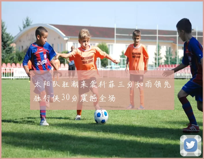 太阳队狂潮来袭科菲三分如雨领先独行侠30分震撼全场