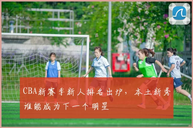 CBA新赛季新人排名出炉，本土新秀谁能成为下一个明星