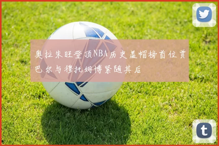 奥拉朱旺登顶NBA历史盖帽榜首位贾巴尔与穆托姆博紧随其后