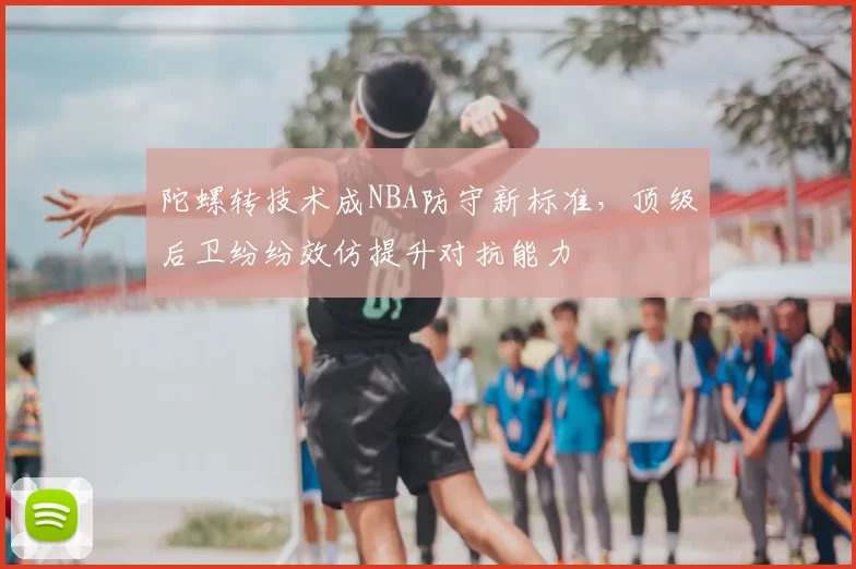 陀螺转技术成NBA防守新标准,顶级后卫纷纷效仿提升对抗能力