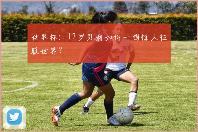 世界杯：17岁贝利如何一鸣惊人征服世界？