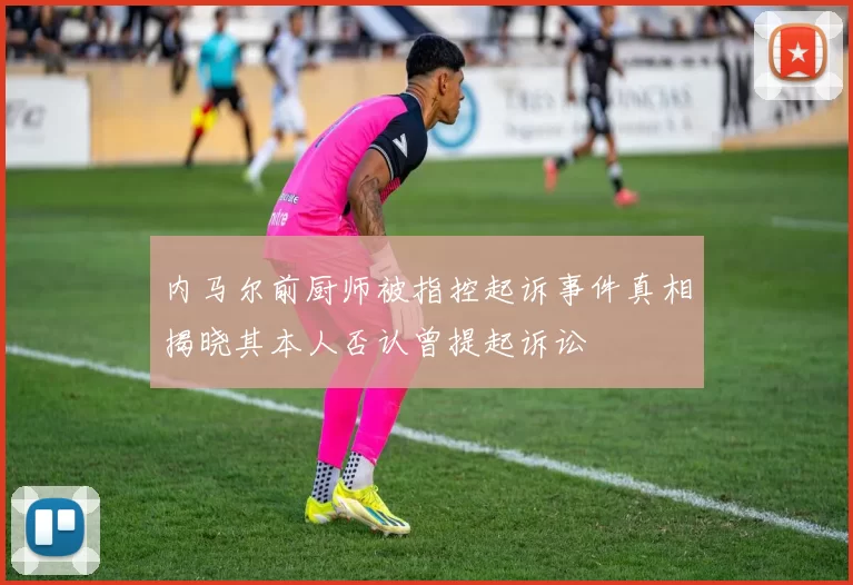 内马尔前厨师被指控起诉事件真相揭晓其本人否认曾提起诉讼