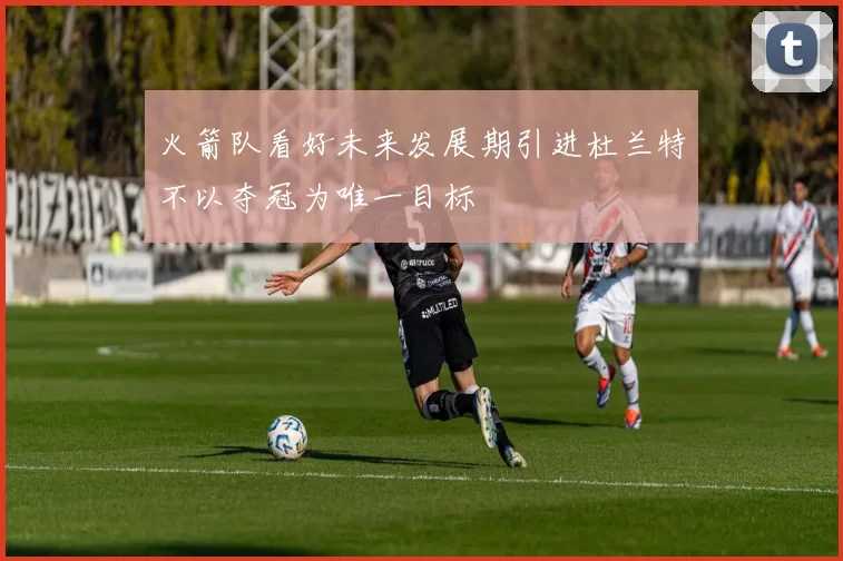 火箭队看好未来发展期引进杜兰特不以夺冠为唯一目标