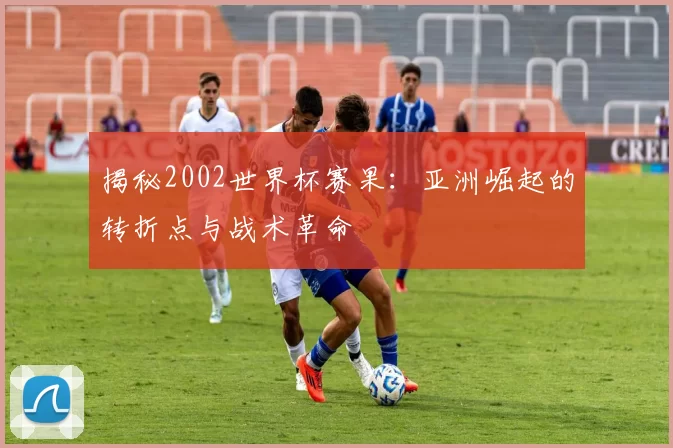 揭秘2002世界杯赛果:亚洲崛起的转折点与战术革命
