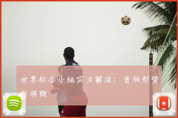 世界杯各小组实力解读：晋级形势渐明朗