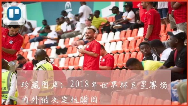 珍藏图库:2018年世界杯巨星赛场内外的决定性瞬间