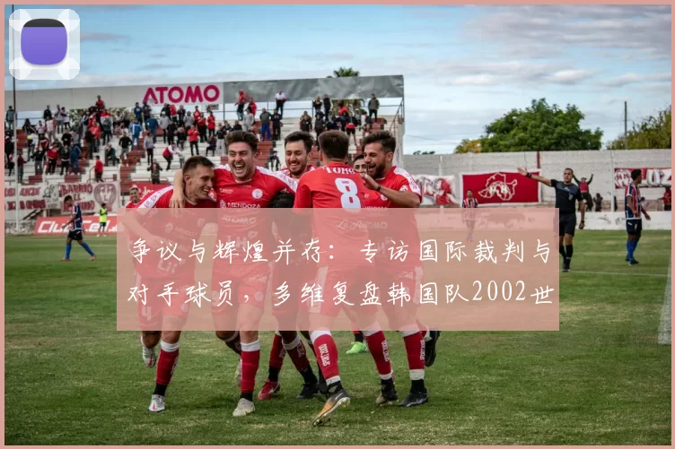 争议与辉煌并存:专访国际裁判与对手球员,多维复盘韩国队2002世界杯征程