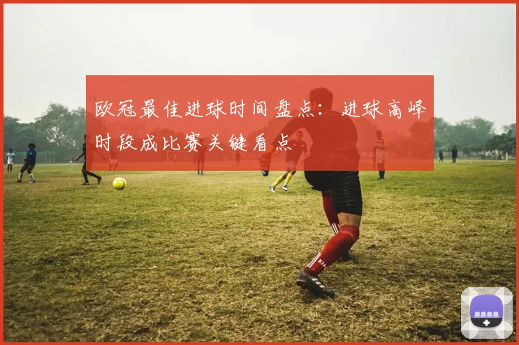 欧冠最佳进球时间盘点：进球高峰时段成比赛关键看点