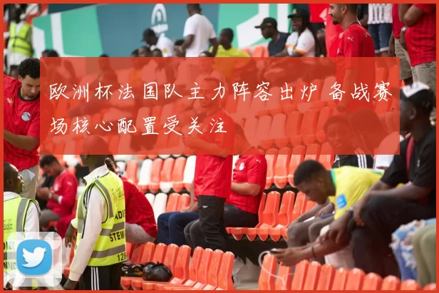 欧洲杯法国队主力阵容出炉 备战赛场核心配置受关注