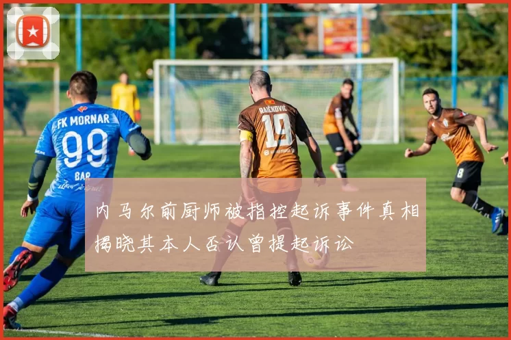 内马尔前厨师被指控起诉事件真相揭晓其本人否认曾提起诉讼