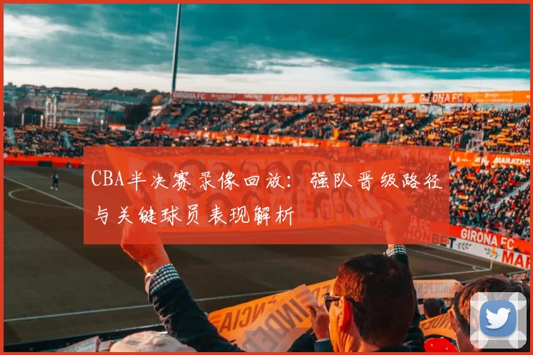 CBA半决赛录像回放：强队晋级路径与关键球员表现解析