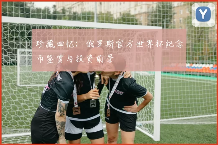 珍藏回忆:俄罗斯官方世界杯纪念币鉴赏与投资前景