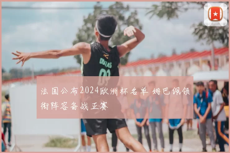法国公布2024欧洲杯名单 姆巴佩领衔阵容备战正赛