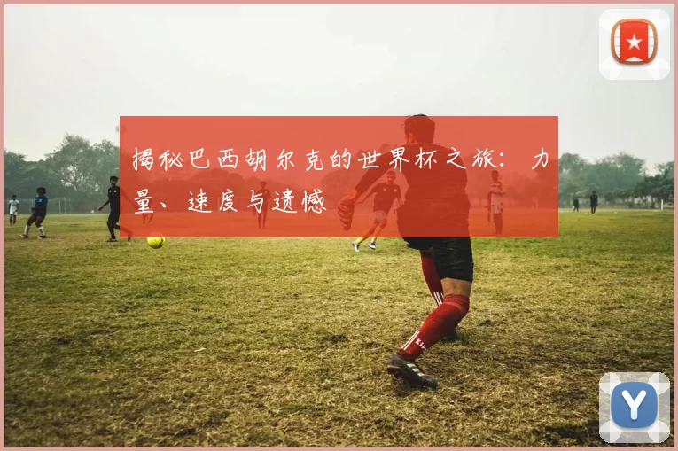 揭秘巴西胡尔克的世界杯之旅：力量、速度与遗憾