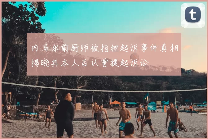 内马尔前厨师被指控起诉事件真相揭晓其本人否认曾提起诉讼