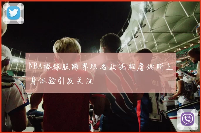 NBA棒球服跨界联名款亮相詹姆斯上身体验引发关注