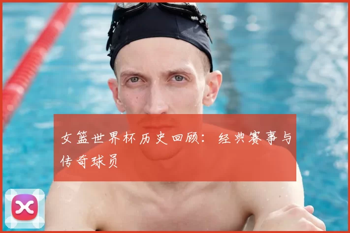 女篮世界杯历史回顾：经典赛事与传奇球员