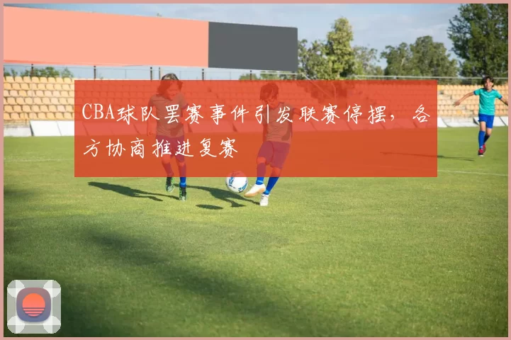 CBA球队罢赛事件引发联赛停摆，各方协商推进复赛