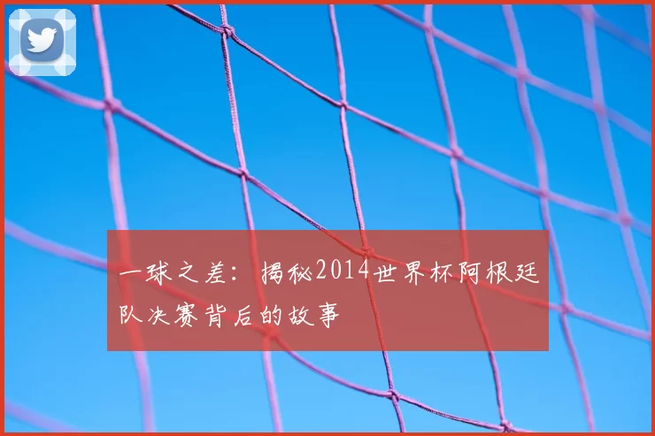 一球之差:揭秘2014世界杯阿根廷队决赛背后的故事