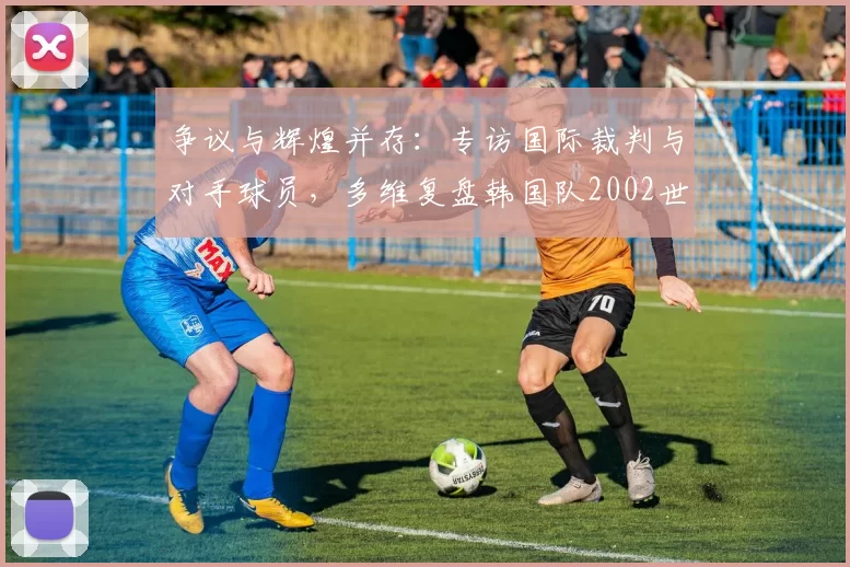 争议与辉煌并存:专访国际裁判与对手球员,多维复盘韩国队2002世界杯征程