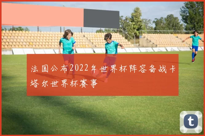 法国公布2022年世界杯阵容备战卡塔尔世界杯赛事