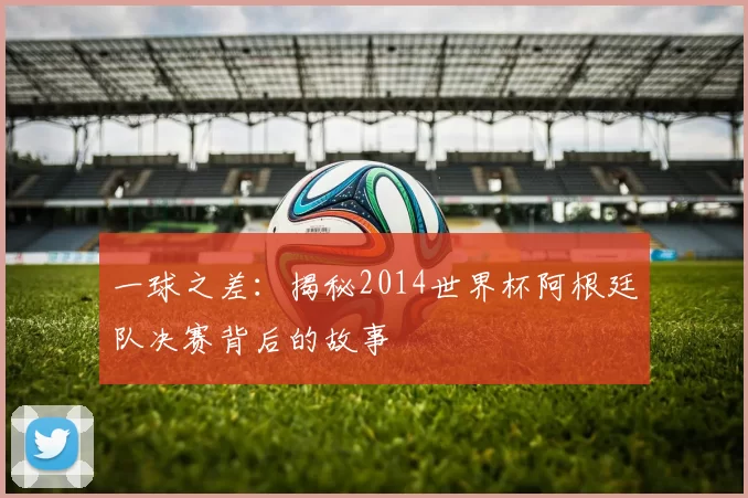 一球之差：揭秘2014世界杯阿根廷队决赛背后的故事