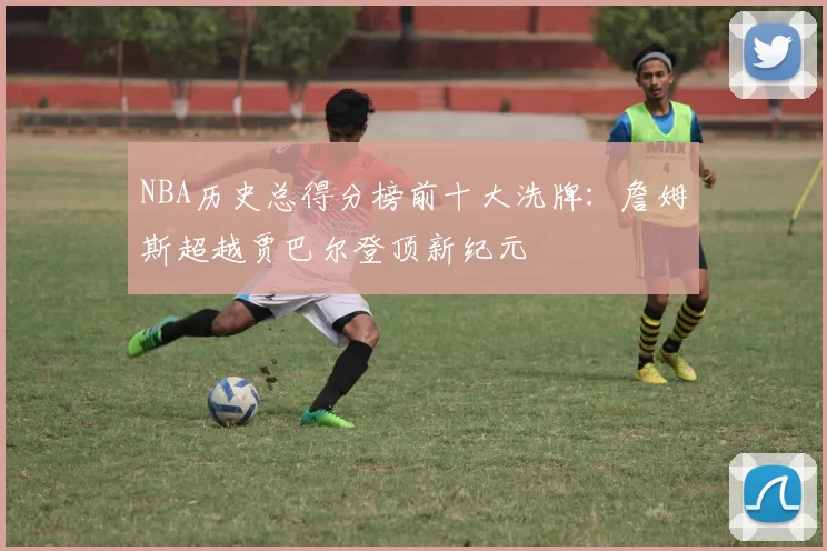NBA历史总得分榜前十大洗牌：詹姆斯超越贾巴尔登顶新纪元
