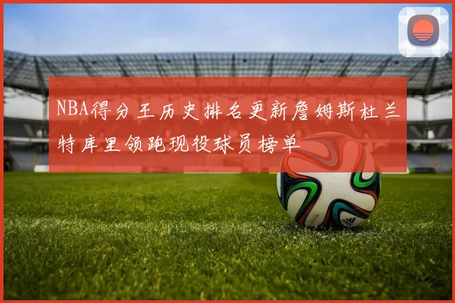 NBA得分王历史排名更新詹姆斯杜兰特库里领跑现役球员榜单