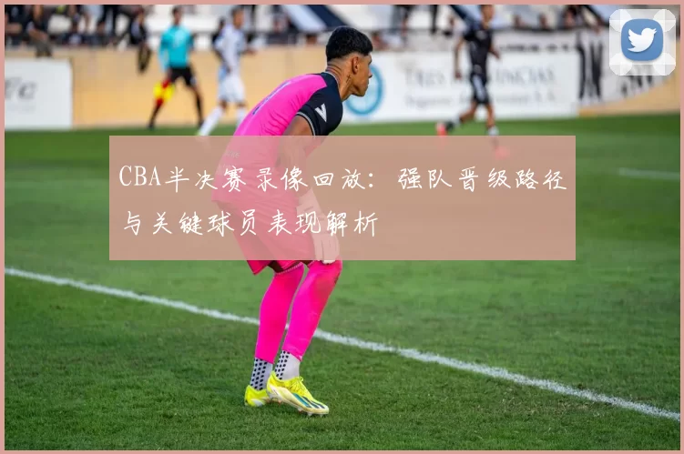 CBA半决赛录像回放：强队晋级路径与关键球员表现解析
