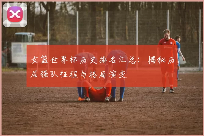 女篮世界杯历史排名汇总:揭秘历届强队征程与格局演变