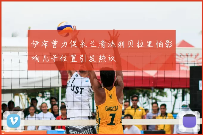 伊布曾力促米兰清洗利贝拉里怕影响儿子位置引发热议