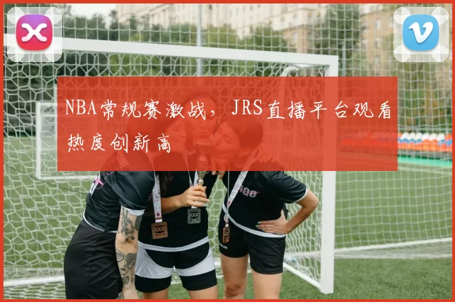 NBA常规赛激战，JRS直播平台观看热度创新高