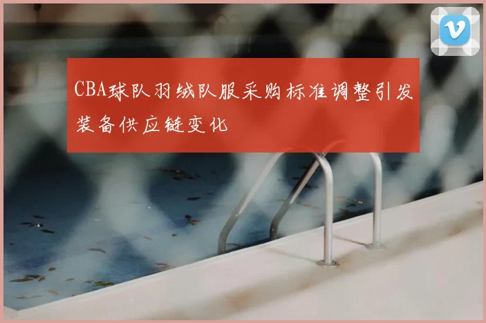 CBA球队羽绒队服采购标准调整引发装备供应链变化