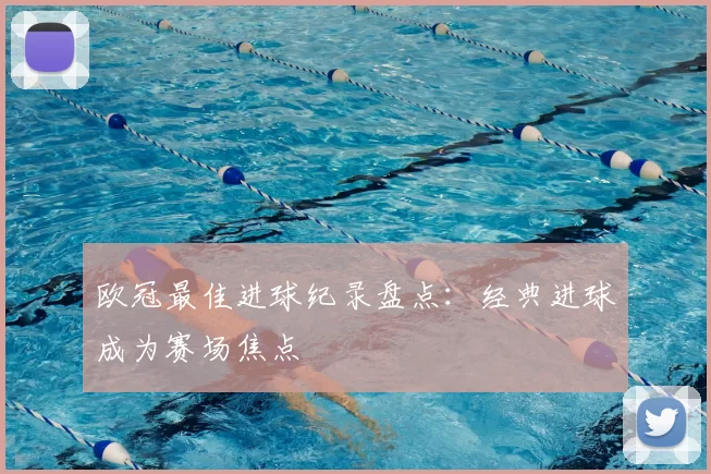欧冠最佳进球纪录盘点：经典进球成为赛场焦点