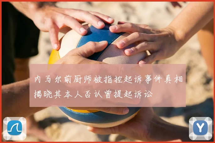 内马尔前厨师被指控起诉事件真相揭晓其本人否认曾提起诉讼