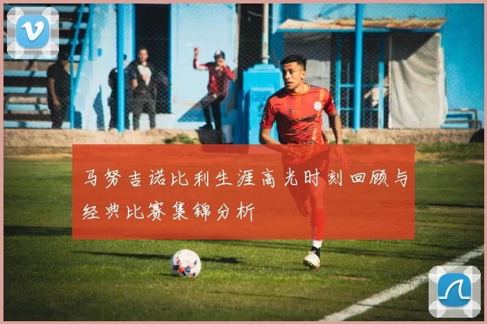 马努吉诺比利生涯高光时刻回顾与经典比赛集锦分析