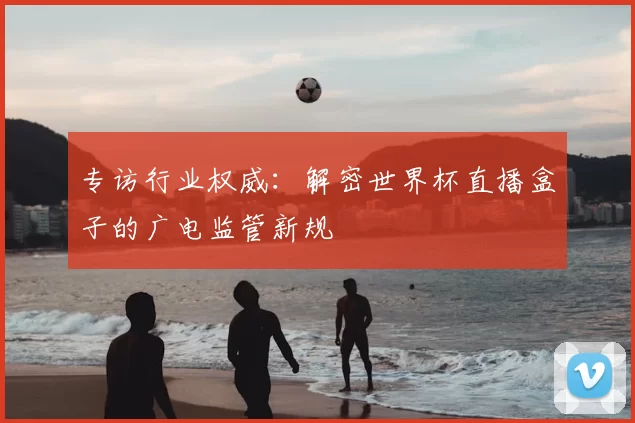 专访行业权威:解密世界杯直播盒子的广电监管新规