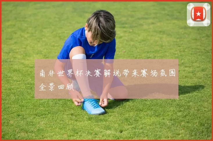 南非世界杯决赛解说带来赛场氛围全景回顾