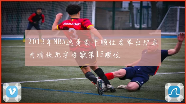 2013年NBA选秀前十顺位名单出炉本内特状元字母歌第15顺位