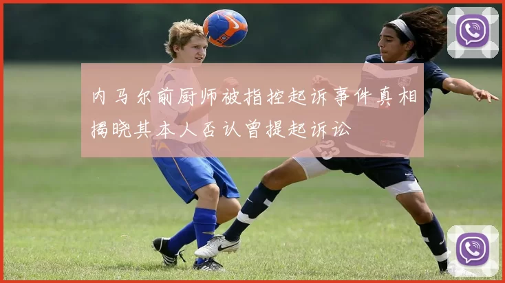 内马尔前厨师被指控起诉事件真相揭晓其本人否认曾提起诉讼