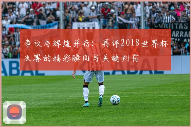 争议与辉煌并存:再评2018世界杯决赛的精彩瞬间与关键判罚